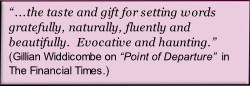 “...the taste and gift for setting words gratefully, naturally, fluently and beautifully.  Evocative and haunting.”
(Gillian Widdicombe on “Point of Departure”  in The Financial Times.)